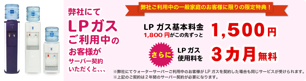 弊社にてLPガスご利用中のお客様がサーバー契約いただくと、、、LPガス基本料金1,800円がこの先ずっと1,500円　さらにLPガス使用料を3カ月無料
        ※弊社にてウォーターサーバーご利用中のお客様がLPガスを契約した場合も同じサービスが受けられます。
        ※上記のご契約は２年間のサーバー契約が必要になります。