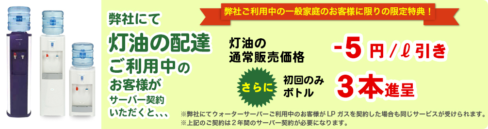 弊社にて灯油の配達ご利用中のお客様がサーバー契約いただくと、、、灯油の通常販売価格-5円/ℓ引き　さらに初回のみボトル3本進呈
        ※弊社にてウォーターサーバーご利用中のお客様がLPガスを契約した場合も同じサービスが受けられます。
        ※上記のご契約は２年間のサーバー契約が必要になります。