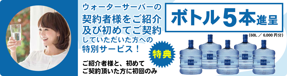 ウォーターサーバーの契約者様をご紹介及び初めてご契約していただいた方への特別サービス!
        ご紹介者様と、初めてご契約頂いた方に初回のみ　ボトル5本進呈（60L／6,000円分）